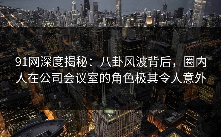 91网深度揭秘：八卦风波背后，圈内人在公司会议室的角色极其令人意外