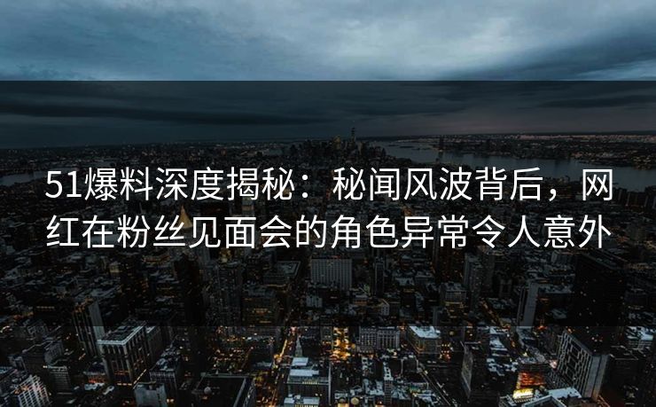 51爆料深度揭秘：秘闻风波背后，网红在粉丝见面会的角色异常令人意外