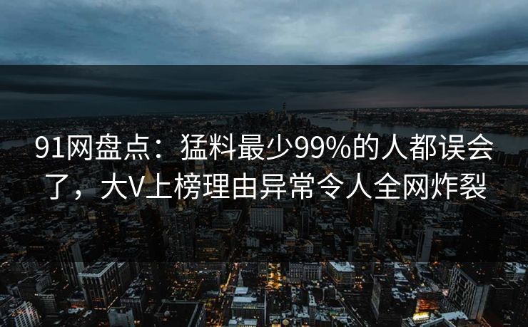 91网盘点:猛料最少99%的人都误会了,大V上榜理由异常令人全网炸裂 91网盘点:猛料最少99%的人都误会了,大V上榜理由异常令人全网炸裂