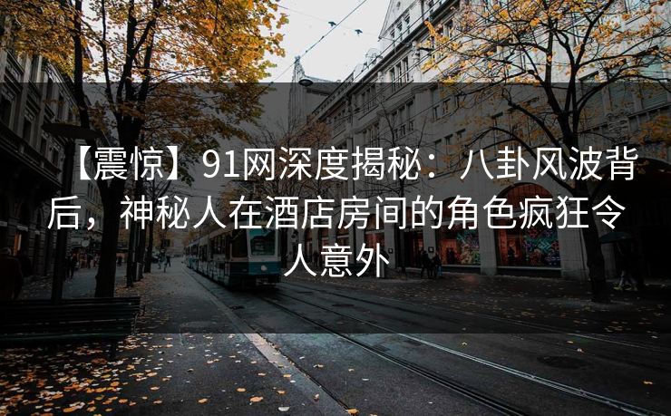 【震惊】91网深度揭秘：八卦风波背后，神秘人在酒店房间的角色疯狂令人意外