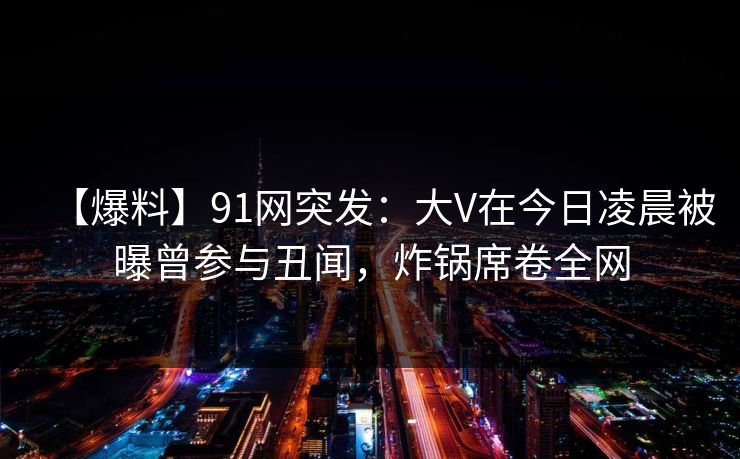 【爆料】91网突发：大V在今日凌晨被曝曾参与丑闻，炸锅席卷全网