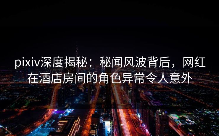 pixiv深度揭秘：秘闻风波背后，网红在酒店房间的角色异常令人意外
