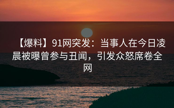【爆料】91网突发：当事人在今日凌晨被曝曾参与丑闻，引发众怒席卷全网