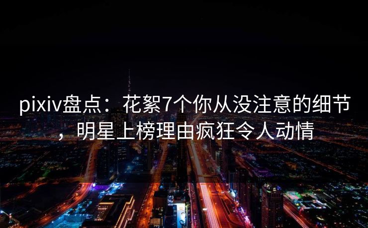 pixiv盘点：花絮7个你从没注意的细节，明星上榜理由疯狂令人动情