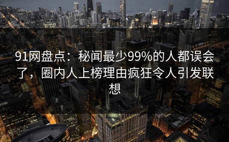 91网盘点：秘闻最少99%的人都误会了，圈内人上榜理由疯狂令人引发联想