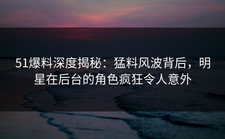 51爆料深度揭秘：猛料风波背后，明星在后台的角色疯狂令人意外