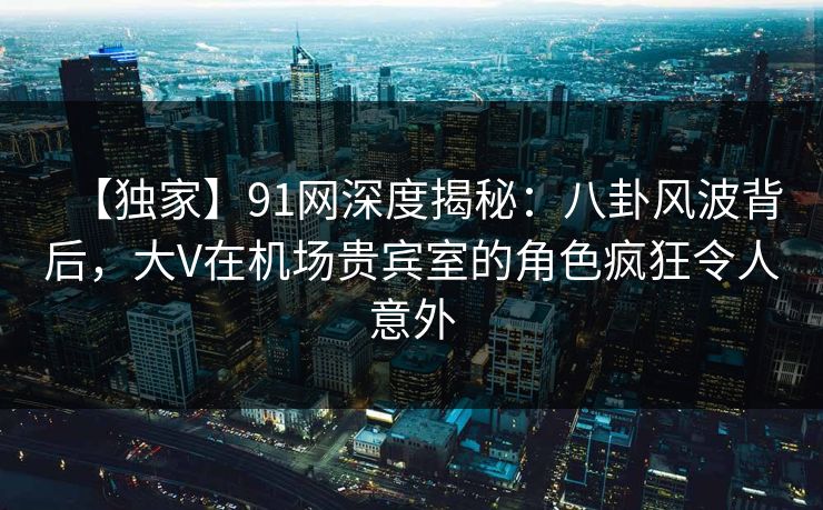 【独家】91网深度揭秘：八卦风波背后，大V在机场贵宾室的角色疯狂令人意外
