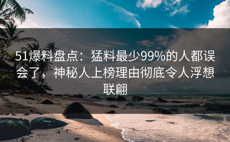 51爆料盘点：猛料最少99%的人都误会了，神秘人上榜理由彻底令人浮想联翩