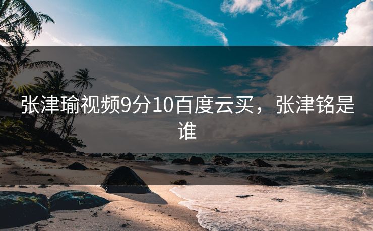 张津瑜视频9分10百度云买，张津铭是谁