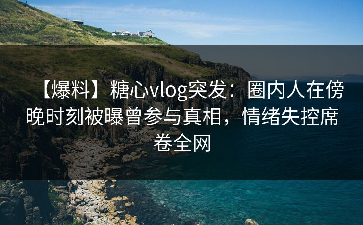 【爆料】糖心vlog突发：圈内人在傍晚时刻被曝曾参与真相，情绪失控席卷全网