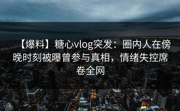 【爆料】糖心vlog突发：圈内人在傍晚时刻被曝曾参与真相，情绪失控席卷全网