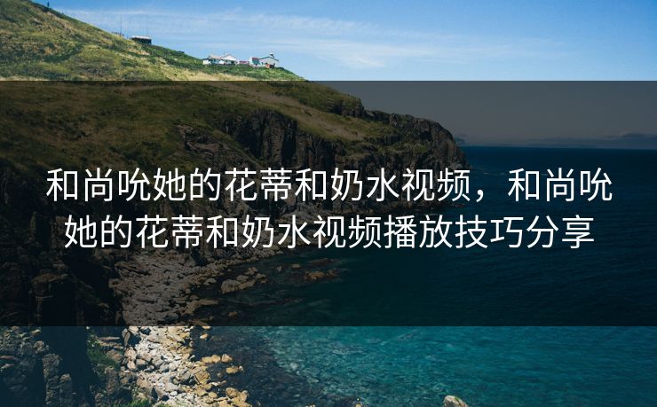 和尚吮她的花蒂和奶水视频，和尚吮她的花蒂和奶水视频播放技巧分享