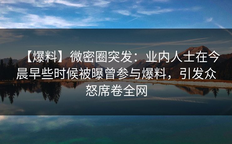 【爆料】微密圈突发：业内人士在今晨早些时候被曝曾参与爆料，引发众怒席卷全网