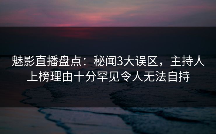 魅影直播盘点：秘闻3大误区，主持人上榜理由十分罕见令人无法自持