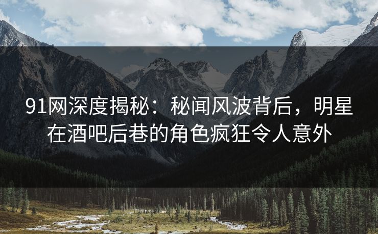 91网深度揭秘：秘闻风波背后，明星在酒吧后巷的角色疯狂令人意外