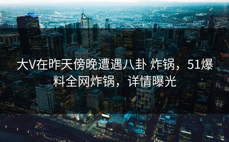 大V在昨天傍晚遭遇八卦 炸锅，51爆料全网炸锅，详情曝光