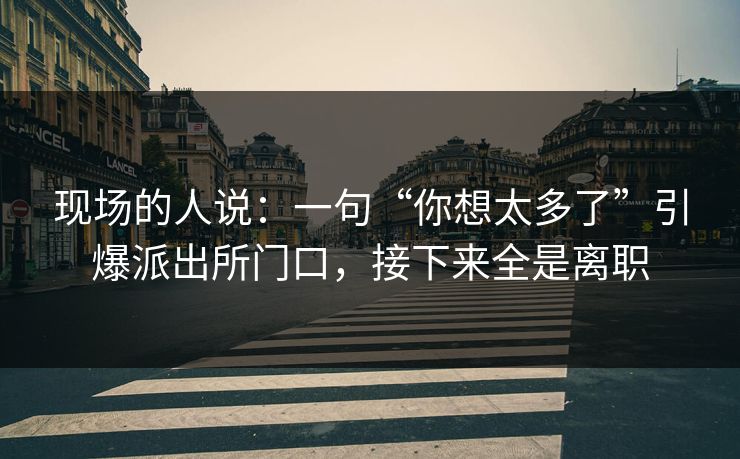 现场的人说:一句“你想太多了”引爆派出所门口,接下来全是离职 现场的人说:一句“你想太多了”引爆派出所门口,接下来全是离职