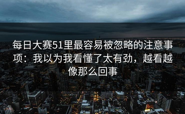 每日大赛51里最容易被忽略的注意事项:我以为我看懂了太有劲,越看越像那么回事 每日大赛51里最容易被忽略的注意事项:我以为我看懂了太有劲,越看越像那么回事