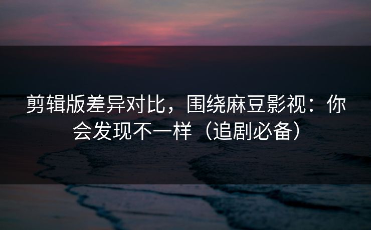 剪辑版差异对比，围绕麻豆影视：你会发现不一样（追剧必备）