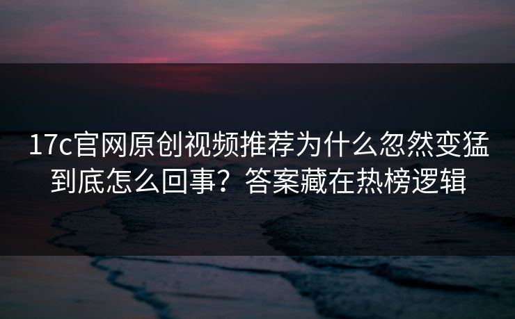 17c官网原创视频推荐为什么忽然变猛到底怎么回事？答案藏在热榜逻辑
