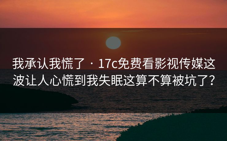 我承认我慌了 · 17c免费看影视传媒这波让人心慌到我失眠这算不算被坑了? 我承认我慌了 · 17c免费看影视传媒这波让人心慌到我失眠这算不算被坑了?