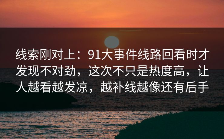线索刚对上：91大事件线路回看时才发现不对劲，这次不只是热度高，让人越看越发凉，越补线越像还有后手