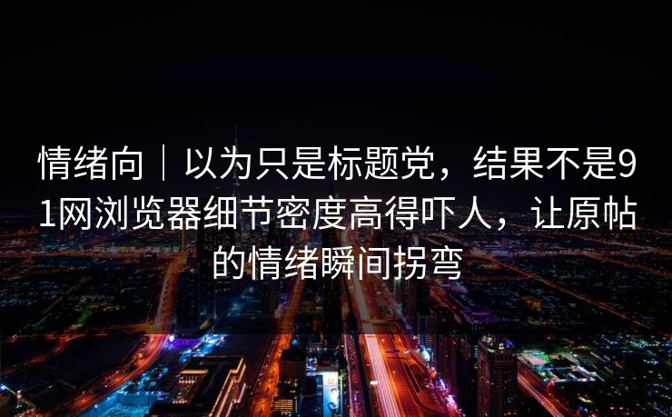 情绪向｜以为只是标题党，结果不是91网浏览器细节密度高得吓人，让原帖的情绪瞬间拐弯